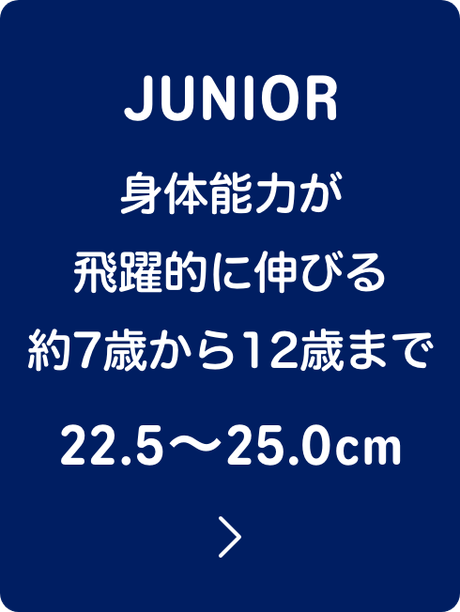 JUNIOR 身体能力が飛躍的に伸びる約7歳から12歳まで 22.5〜25.0cm