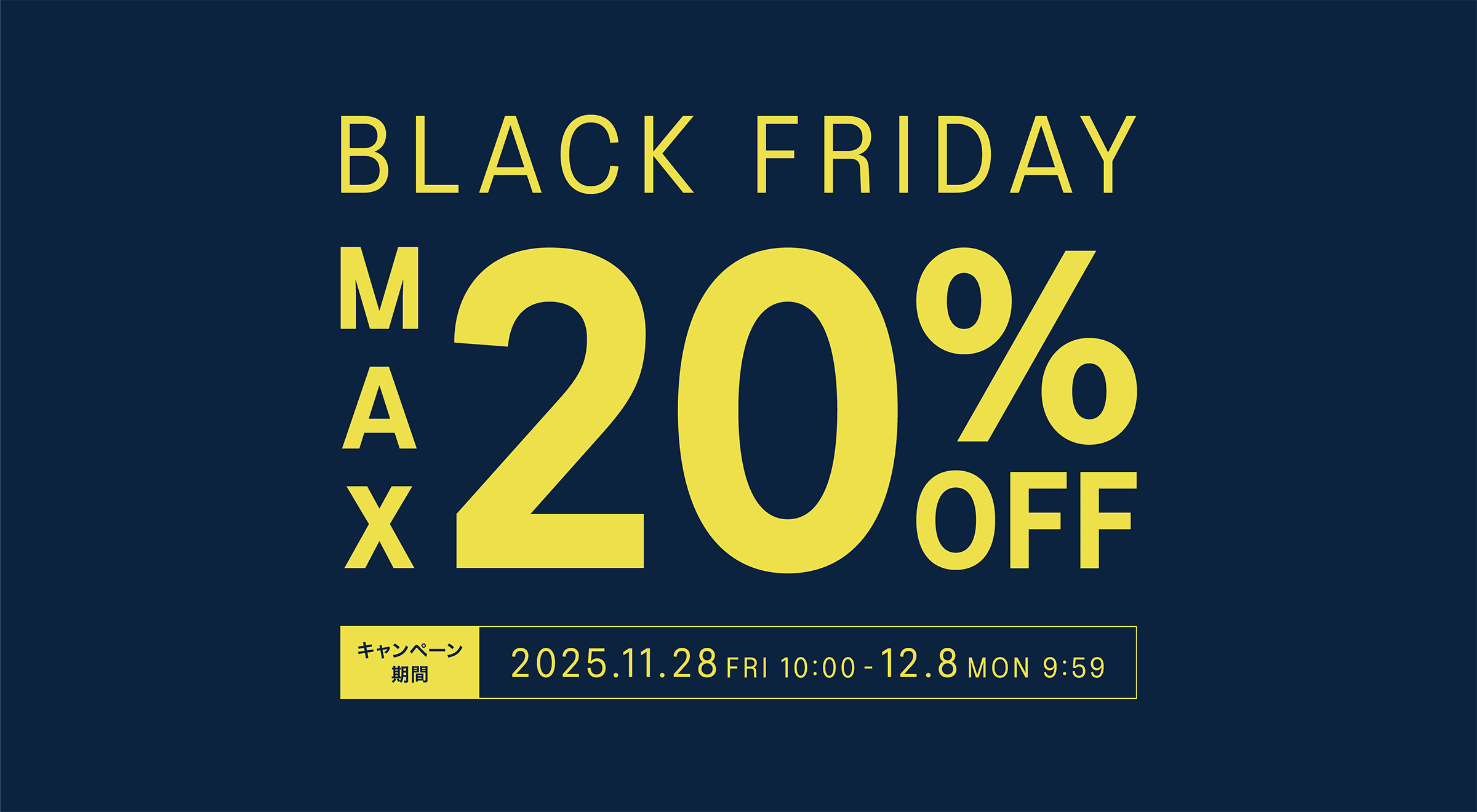 BLACK FRIDAY MAX20%OFF キャンペーン期間 2025.11.28 FRI 10:00 - 12.8 MON 9:59