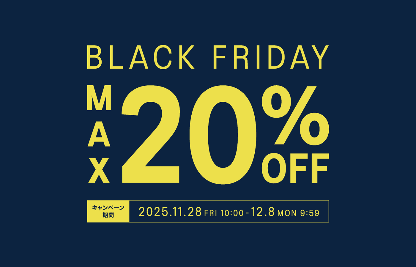 BLACK FRIDAY MAX20%OFF キャンペーン期間 2025.11.28 FRI 10:00 - 12.8 MON 9:59