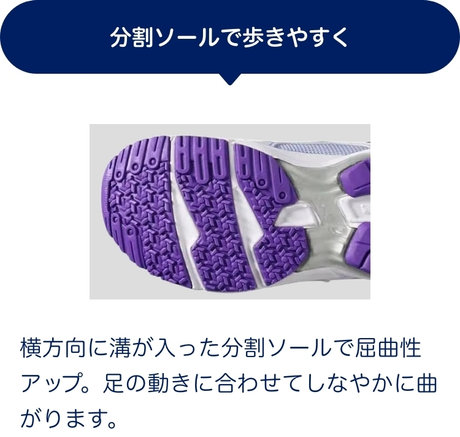 分割ソールで歩きやすく 横方向に溝が入った分割ソールで屈曲性アップ。足の動きに合わせてしなやかに曲がります。