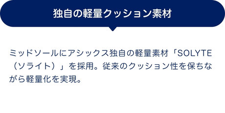 独自の軽量クッション素材 ミッドソールにアシックス独自の軽量素材「SOLYTE（ソライト）」を採用。従来のクッション性を保ちながら軽量化を実現。