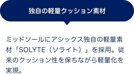 独自の軽量クッション素材 ミッドソールにアシックス独自の軽量素材「SOLYTE（ソライト）」を採用。従来のクッション性を保ちながら軽量化を実現。