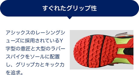 すぐれたグリップ性 アシックスのレーシングシューズに採用されているY字型の意匠と大型のラバースパイクをソールに配置し、グリップカとキック力を追求。