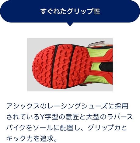 すぐれたグリップ性 アシックスのレーシングシューズに採用されているY字型の意匠と大型のラバースパイクをソールに配置し、グリップカとキック力を追求。