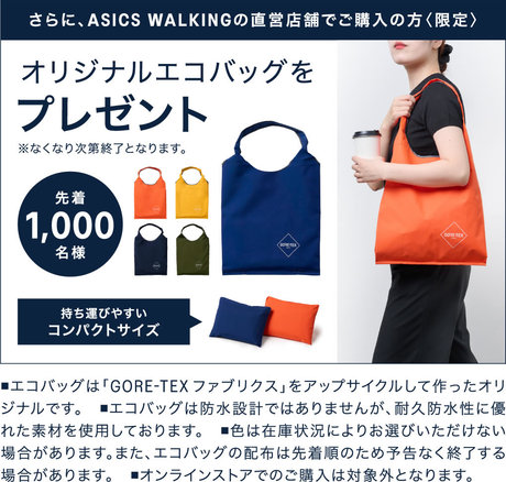 さらに、ASICS WALKINGの直営店舗でご購入の方〈限定〉対象のGORE-TEXシューズをご購入でオリジナルエコバッグをプレゼント 先着1.000名様　■エコバッグは、GORE-TEX Technology採用のプレミアム素材です。完全防水設計ではありません。 ■色は、在庫状況によりお選びいただけない場合もあります。 ■アシックスウォーキング直営店舗でのご購入が対象となります。