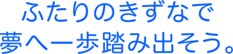 ふたりのきずなで夢へ一歩踏み出そう。